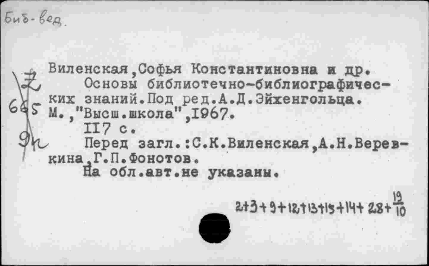 ﻿БиЪ-
Виленская,Софья Константиновна и др.
\«</ Основы библиотечно-библиографичес-них знаний.Под ред.А.Д.Эйхенгольца. М.”Высш.школа”,1967»
й\ 117 с*
Перед загл.:С.К.Виленская,А.Н.Веревкина , Г. П.Фонотов.
На обл.авт.не указаны.
